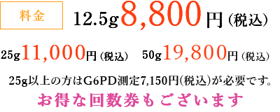 料金 12.5g 8,800円（税込）、25g 11,000円（税込）、50g 19,800円（税込）25g以上の方はG６PD測定7,150円（税込）が必要です。